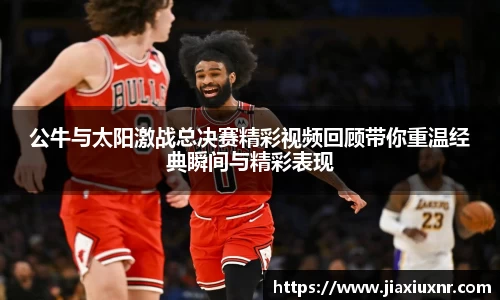 公牛与太阳激战总决赛精彩视频回顾带你重温经典瞬间与精彩表现